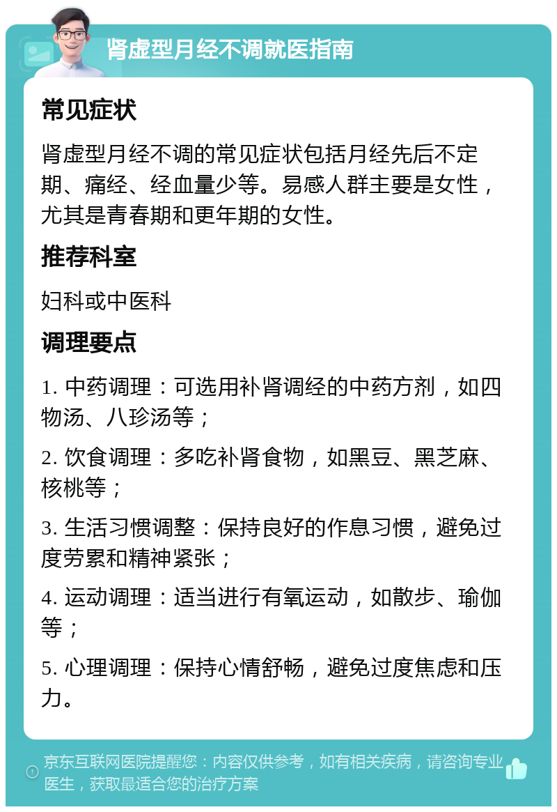 肾虚型月经不调就医指南 常见症状 肾虚型月经不调的常见症状包括月经先后不定期、痛经、经血量少等。易感人群主要是女性，尤其是青春期和更年期的女性。 推荐科室 妇科或中医科 调理要点 1. 中药调理：可选用补肾调经的中药方剂，如四物汤、八珍汤等； 2. 饮食调理：多吃补肾食物，如黑豆、黑芝麻、核桃等； 3. 生活习惯调整：保持良好的作息习惯，避免过度劳累和精神紧张； 4. 运动调理：适当进行有氧运动，如散步、瑜伽等； 5. 心理调理：保持心情舒畅，避免过度焦虑和压力。