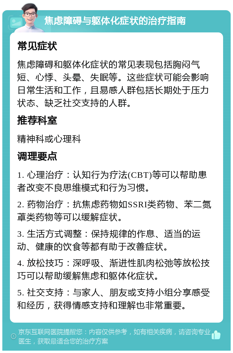 焦虑障碍与躯体化症状的治疗指南 常见症状 焦虑障碍和躯体化症状的常见表现包括胸闷气短、心悸、头晕、失眠等。这些症状可能会影响日常生活和工作，且易感人群包括长期处于压力状态、缺乏社交支持的人群。 推荐科室 精神科或心理科 调理要点 1. 心理治疗：认知行为疗法(CBT)等可以帮助患者改变不良思维模式和行为习惯。 2. 药物治疗：抗焦虑药物如SSRI类药物、苯二氮䓬类药物等可以缓解症状。 3. 生活方式调整：保持规律的作息、适当的运动、健康的饮食等都有助于改善症状。 4. 放松技巧：深呼吸、渐进性肌肉松弛等放松技巧可以帮助缓解焦虑和躯体化症状。 5. 社交支持：与家人、朋友或支持小组分享感受和经历，获得情感支持和理解也非常重要。