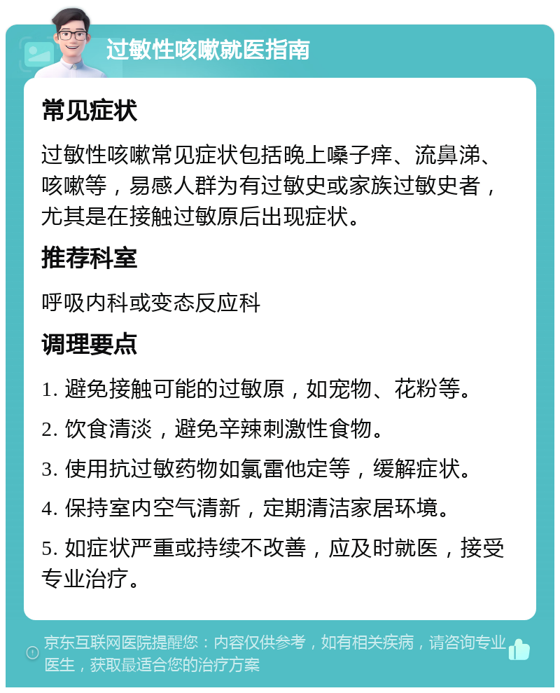 过敏性咳嗽就医指南 常见症状 过敏性咳嗽常见症状包括晚上嗓子痒、流鼻涕、咳嗽等，易感人群为有过敏史或家族过敏史者，尤其是在接触过敏原后出现症状。 推荐科室 呼吸内科或变态反应科 调理要点 1. 避免接触可能的过敏原，如宠物、花粉等。 2. 饮食清淡，避免辛辣刺激性食物。 3. 使用抗过敏药物如氯雷他定等，缓解症状。 4. 保持室内空气清新，定期清洁家居环境。 5. 如症状严重或持续不改善，应及时就医，接受专业治疗。