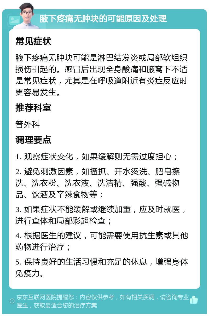 腋下疼痛无肿块的可能原因及处理 常见症状 腋下疼痛无肿块可能是淋巴结发炎或局部软组织损伤引起的。感冒后出现全身酸痛和腋窝下不适是常见症状，尤其是在呼吸道附近有炎症反应时更容易发生。 推荐科室 普外科 调理要点 1. 观察症状变化，如果缓解则无需过度担心； 2. 避免刺激因素，如搔抓、开水烫洗、肥皂擦洗、洗衣粉、洗衣液、洗洁精、强酸、强碱物品、饮酒及辛辣食物等； 3. 如果症状不能缓解或继续加重，应及时就医，进行查体和局部彩超检查； 4. 根据医生的建议，可能需要使用抗生素或其他药物进行治疗； 5. 保持良好的生活习惯和充足的休息，增强身体免疫力。