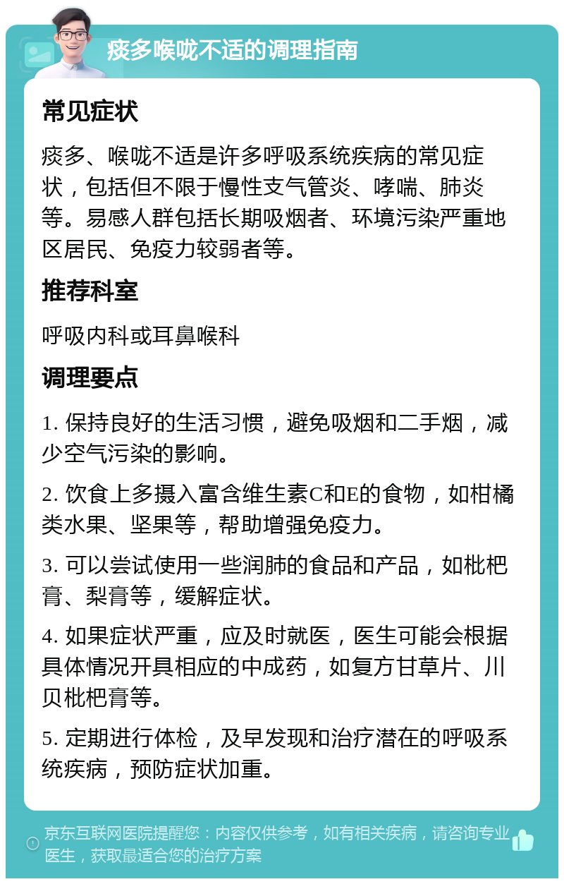 痰多喉咙不适的调理指南 常见症状 痰多、喉咙不适是许多呼吸系统疾病的常见症状，包括但不限于慢性支气管炎、哮喘、肺炎等。易感人群包括长期吸烟者、环境污染严重地区居民、免疫力较弱者等。 推荐科室 呼吸内科或耳鼻喉科 调理要点 1. 保持良好的生活习惯，避免吸烟和二手烟，减少空气污染的影响。 2. 饮食上多摄入富含维生素C和E的食物，如柑橘类水果、坚果等，帮助增强免疫力。 3. 可以尝试使用一些润肺的食品和产品，如枇杷膏、梨膏等，缓解症状。 4. 如果症状严重，应及时就医，医生可能会根据具体情况开具相应的中成药，如复方甘草片、川贝枇杷膏等。 5. 定期进行体检，及早发现和治疗潜在的呼吸系统疾病，预防症状加重。