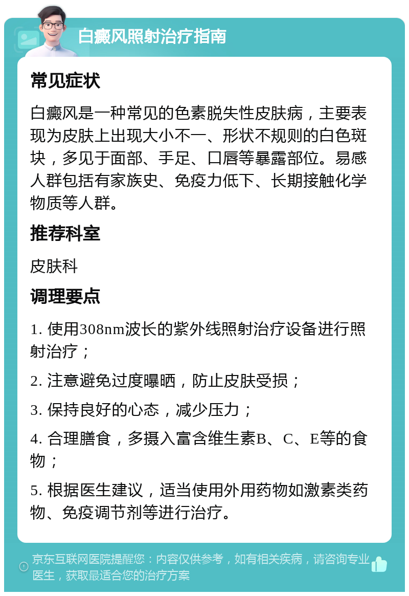 白癜风照射治疗指南 常见症状 白癜风是一种常见的色素脱失性皮肤病，主要表现为皮肤上出现大小不一、形状不规则的白色斑块，多见于面部、手足、口唇等暴露部位。易感人群包括有家族史、免疫力低下、长期接触化学物质等人群。 推荐科室 皮肤科 调理要点 1. 使用308nm波长的紫外线照射治疗设备进行照射治疗； 2. 注意避免过度曝晒，防止皮肤受损； 3. 保持良好的心态，减少压力； 4. 合理膳食，多摄入富含维生素B、C、E等的食物； 5. 根据医生建议，适当使用外用药物如激素类药物、免疫调节剂等进行治疗。