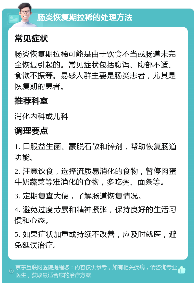 肠炎恢复期拉稀的处理方法 常见症状 肠炎恢复期拉稀可能是由于饮食不当或肠道未完全恢复引起的。常见症状包括腹泻、腹部不适、食欲不振等。易感人群主要是肠炎患者，尤其是恢复期的患者。 推荐科室 消化内科或儿科 调理要点 1. 口服益生菌、蒙脱石散和锌剂，帮助恢复肠道功能。 2. 注意饮食，选择流质易消化的食物，暂停肉蛋牛奶蔬菜等难消化的食物，多吃粥、面条等。 3. 定期复查大便，了解肠道恢复情况。 4. 避免过度劳累和精神紧张，保持良好的生活习惯和心态。 5. 如果症状加重或持续不改善，应及时就医，避免延误治疗。