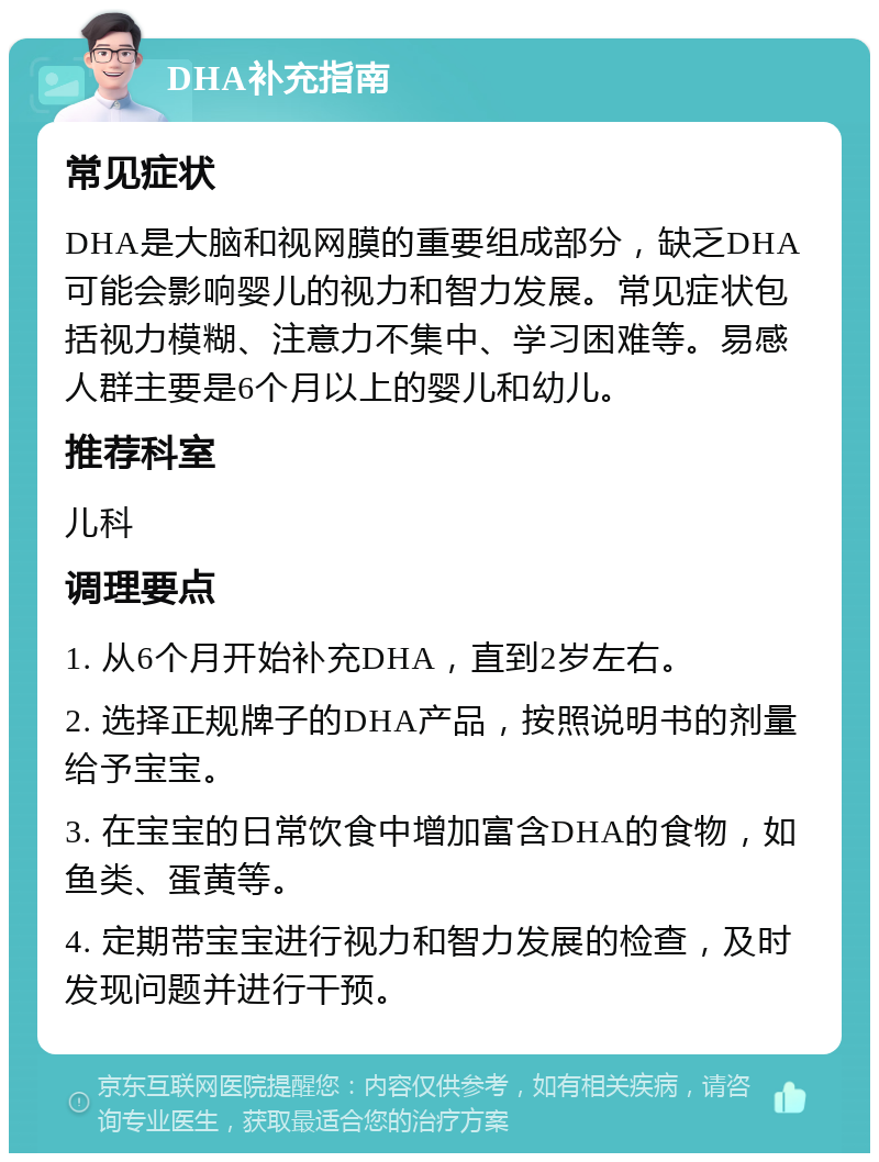 DHA补充指南 常见症状 DHA是大脑和视网膜的重要组成部分，缺乏DHA可能会影响婴儿的视力和智力发展。常见症状包括视力模糊、注意力不集中、学习困难等。易感人群主要是6个月以上的婴儿和幼儿。 推荐科室 儿科 调理要点 1. 从6个月开始补充DHA，直到2岁左右。 2. 选择正规牌子的DHA产品，按照说明书的剂量给予宝宝。 3. 在宝宝的日常饮食中增加富含DHA的食物，如鱼类、蛋黄等。 4. 定期带宝宝进行视力和智力发展的检查，及时发现问题并进行干预。