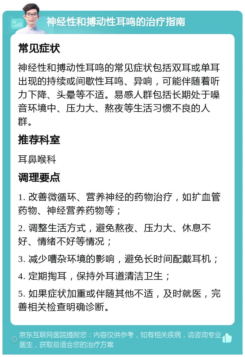 神经性和搏动性耳鸣的治疗指南 常见症状 神经性和搏动性耳鸣的常见症状包括双耳或单耳出现的持续或间歇性耳鸣、异响，可能伴随着听力下降、头晕等不适。易感人群包括长期处于噪音环境中、压力大、熬夜等生活习惯不良的人群。 推荐科室 耳鼻喉科 调理要点 1. 改善微循环、营养神经的药物治疗，如扩血管药物、神经营养药物等； 2. 调整生活方式，避免熬夜、压力大、休息不好、情绪不好等情况； 3. 减少嘈杂环境的影响，避免长时间配戴耳机； 4. 定期掏耳，保持外耳道清洁卫生； 5. 如果症状加重或伴随其他不适，及时就医，完善相关检查明确诊断。