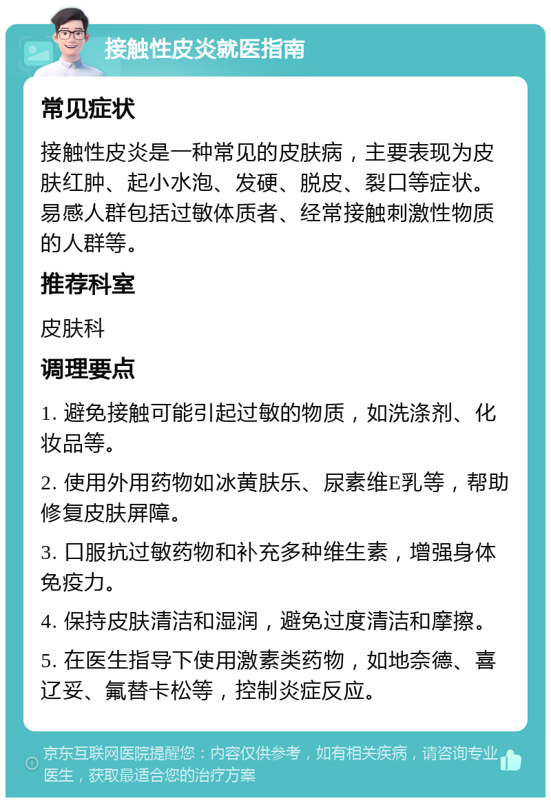 接触性皮炎就医指南 常见症状 接触性皮炎是一种常见的皮肤病，主要表现为皮肤红肿、起小水泡、发硬、脱皮、裂口等症状。易感人群包括过敏体质者、经常接触刺激性物质的人群等。 推荐科室 皮肤科 调理要点 1. 避免接触可能引起过敏的物质，如洗涤剂、化妆品等。 2. 使用外用药物如冰黄肤乐、尿素维E乳等，帮助修复皮肤屏障。 3. 口服抗过敏药物和补充多种维生素，增强身体免疫力。 4. 保持皮肤清洁和湿润，避免过度清洁和摩擦。 5. 在医生指导下使用激素类药物，如地奈德、喜辽妥、氟替卡松等，控制炎症反应。