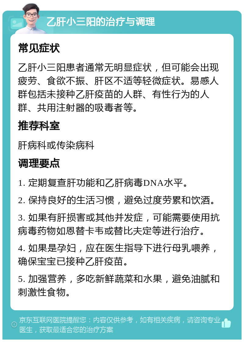 乙肝小三阳的治疗与调理 常见症状 乙肝小三阳患者通常无明显症状，但可能会出现疲劳、食欲不振、肝区不适等轻微症状。易感人群包括未接种乙肝疫苗的人群、有性行为的人群、共用注射器的吸毒者等。 推荐科室 肝病科或传染病科 调理要点 1. 定期复查肝功能和乙肝病毒DNA水平。 2. 保持良好的生活习惯，避免过度劳累和饮酒。 3. 如果有肝损害或其他并发症，可能需要使用抗病毒药物如恩替卡韦或替比夫定等进行治疗。 4. 如果是孕妇，应在医生指导下进行母乳喂养，确保宝宝已接种乙肝疫苗。 5. 加强营养，多吃新鲜蔬菜和水果，避免油腻和刺激性食物。