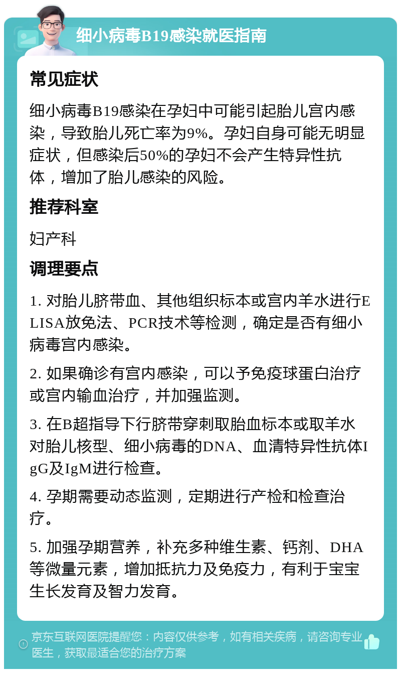 细小病毒B19感染就医指南 常见症状 细小病毒B19感染在孕妇中可能引起胎儿宫内感染，导致胎儿死亡率为9%。孕妇自身可能无明显症状，但感染后50%的孕妇不会产生特异性抗体，增加了胎儿感染的风险。 推荐科室 妇产科 调理要点 1. 对胎儿脐带血、其他组织标本或宫内羊水进行ELISA放免法、PCR技术等检测，确定是否有细小病毒宫内感染。 2. 如果确诊有宫内感染，可以予免疫球蛋白治疗或宫内输血治疗，并加强监测。 3. 在B超指导下行脐带穿刺取胎血标本或取羊水对胎儿核型、细小病毒的DNA、血清特异性抗体IgG及IgM进行检查。 4. 孕期需要动态监测，定期进行产检和检查治疗。 5. 加强孕期营养，补充多种维生素、钙剂、DHA等微量元素，增加抵抗力及免疫力，有利于宝宝生长发育及智力发育。