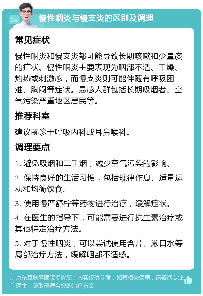 慢性咽炎与慢支炎的区别及调理 常见症状 慢性咽炎和慢支炎都可能导致长期咳嗽和少量痰的症状。慢性咽炎主要表现为咽部不适、干燥、灼热或刺激感，而慢支炎则可能伴随有呼吸困难、胸闷等症状。易感人群包括长期吸烟者、空气污染严重地区居民等。 推荐科室 建议就诊于呼吸内科或耳鼻喉科。 调理要点 1. 避免吸烟和二手烟，减少空气污染的影响。 2. 保持良好的生活习惯，包括规律作息、适量运动和均衡饮食。 3. 使用慢严舒柠等药物进行治疗，缓解症状。 4. 在医生的指导下，可能需要进行抗生素治疗或其他特定治疗方法。 5. 对于慢性咽炎，可以尝试使用含片、漱口水等局部治疗方法，缓解咽部不适感。