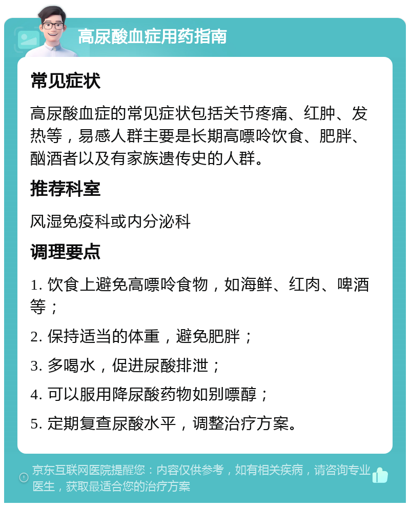 高尿酸血症用药指南 常见症状 高尿酸血症的常见症状包括关节疼痛、红肿、发热等，易感人群主要是长期高嘌呤饮食、肥胖、酗酒者以及有家族遗传史的人群。 推荐科室 风湿免疫科或内分泌科 调理要点 1. 饮食上避免高嘌呤食物，如海鲜、红肉、啤酒等； 2. 保持适当的体重，避免肥胖； 3. 多喝水，促进尿酸排泄； 4. 可以服用降尿酸药物如别嘌醇； 5. 定期复查尿酸水平，调整治疗方案。