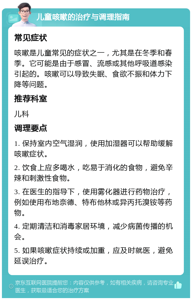 儿童咳嗽的治疗与调理指南 常见症状 咳嗽是儿童常见的症状之一，尤其是在冬季和春季。它可能是由于感冒、流感或其他呼吸道感染引起的。咳嗽可以导致失眠、食欲不振和体力下降等问题。 推荐科室 儿科 调理要点 1. 保持室内空气湿润，使用加湿器可以帮助缓解咳嗽症状。 2. 饮食上应多喝水，吃易于消化的食物，避免辛辣和刺激性食物。 3. 在医生的指导下，使用雾化器进行药物治疗，例如使用布地奈德、特布他林或异丙托溴铵等药物。 4. 定期清洁和消毒家居环境，减少病菌传播的机会。 5. 如果咳嗽症状持续或加重，应及时就医，避免延误治疗。