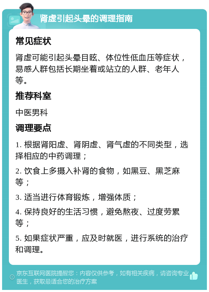 肾虚引起头晕的调理指南 常见症状 肾虚可能引起头晕目眩、体位性低血压等症状，易感人群包括长期坐着或站立的人群、老年人等。 推荐科室 中医男科 调理要点 1. 根据肾阳虚、肾阴虚、肾气虚的不同类型，选择相应的中药调理； 2. 饮食上多摄入补肾的食物，如黑豆、黑芝麻等； 3. 适当进行体育锻炼，增强体质； 4. 保持良好的生活习惯，避免熬夜、过度劳累等； 5. 如果症状严重，应及时就医，进行系统的治疗和调理。