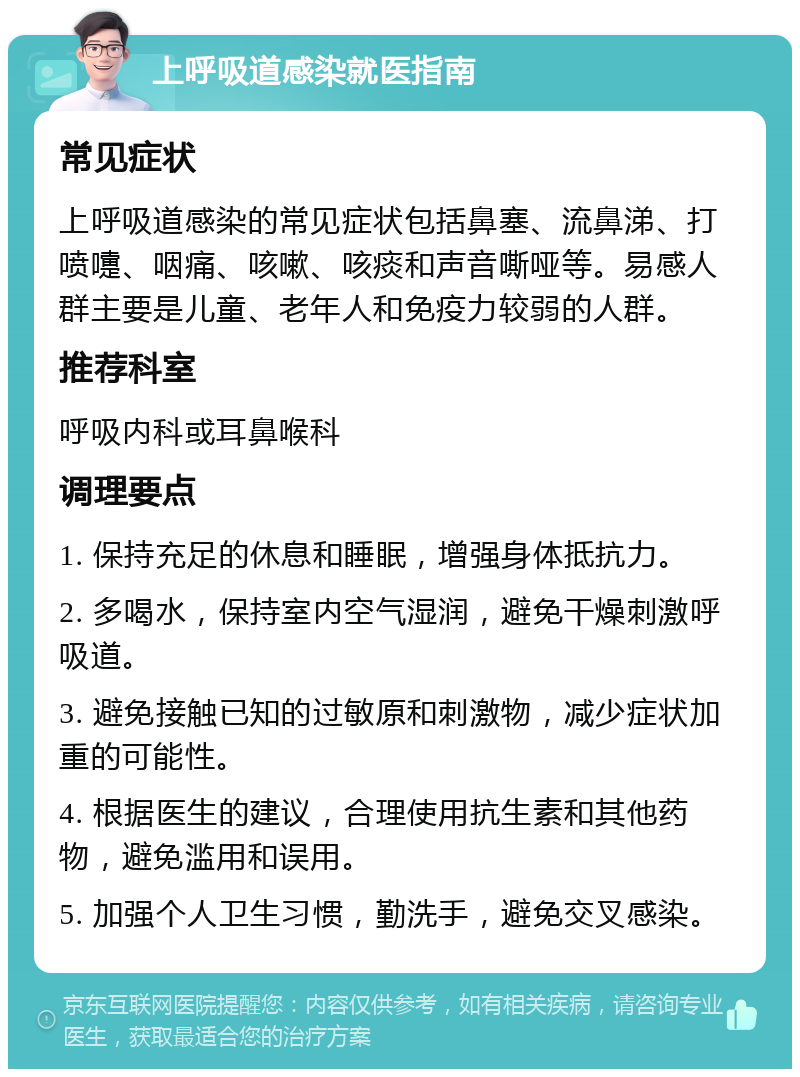 上呼吸道感染就医指南 常见症状 上呼吸道感染的常见症状包括鼻塞、流鼻涕、打喷嚏、咽痛、咳嗽、咳痰和声音嘶哑等。易感人群主要是儿童、老年人和免疫力较弱的人群。 推荐科室 呼吸内科或耳鼻喉科 调理要点 1. 保持充足的休息和睡眠，增强身体抵抗力。 2. 多喝水，保持室内空气湿润，避免干燥刺激呼吸道。 3. 避免接触已知的过敏原和刺激物，减少症状加重的可能性。 4. 根据医生的建议，合理使用抗生素和其他药物，避免滥用和误用。 5. 加强个人卫生习惯，勤洗手，避免交叉感染。