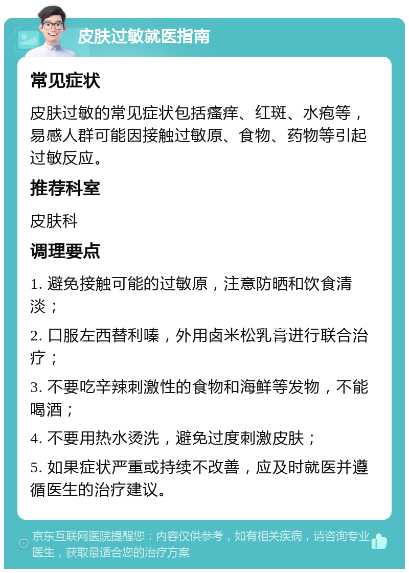 皮肤过敏就医指南 常见症状 皮肤过敏的常见症状包括瘙痒、红斑、水疱等，易感人群可能因接触过敏原、食物、药物等引起过敏反应。 推荐科室 皮肤科 调理要点 1. 避免接触可能的过敏原，注意防晒和饮食清淡； 2. 口服左西替利嗪，外用卤米松乳膏进行联合治疗； 3. 不要吃辛辣刺激性的食物和海鲜等发物，不能喝酒； 4. 不要用热水烫洗，避免过度刺激皮肤； 5. 如果症状严重或持续不改善，应及时就医并遵循医生的治疗建议。