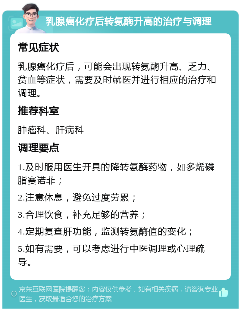 乳腺癌化疗后转氨酶升高的治疗与调理 常见症状 乳腺癌化疗后，可能会出现转氨酶升高、乏力、贫血等症状，需要及时就医并进行相应的治疗和调理。 推荐科室 肿瘤科、肝病科 调理要点 1.及时服用医生开具的降转氨酶药物，如多烯磷脂赛诺菲； 2.注意休息，避免过度劳累； 3.合理饮食，补充足够的营养； 4.定期复查肝功能，监测转氨酶值的变化； 5.如有需要，可以考虑进行中医调理或心理疏导。