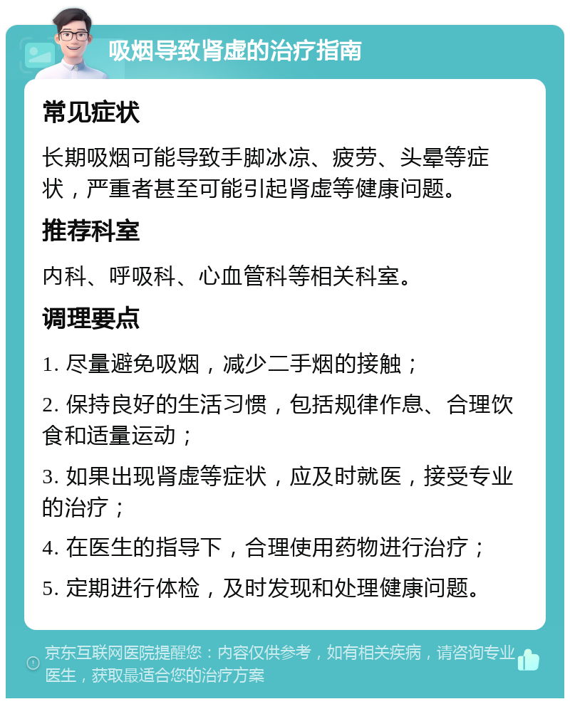 吸烟导致肾虚的治疗指南 常见症状 长期吸烟可能导致手脚冰凉、疲劳、头晕等症状，严重者甚至可能引起肾虚等健康问题。 推荐科室 内科、呼吸科、心血管科等相关科室。 调理要点 1. 尽量避免吸烟，减少二手烟的接触； 2. 保持良好的生活习惯，包括规律作息、合理饮食和适量运动； 3. 如果出现肾虚等症状，应及时就医，接受专业的治疗； 4. 在医生的指导下，合理使用药物进行治疗； 5. 定期进行体检，及时发现和处理健康问题。