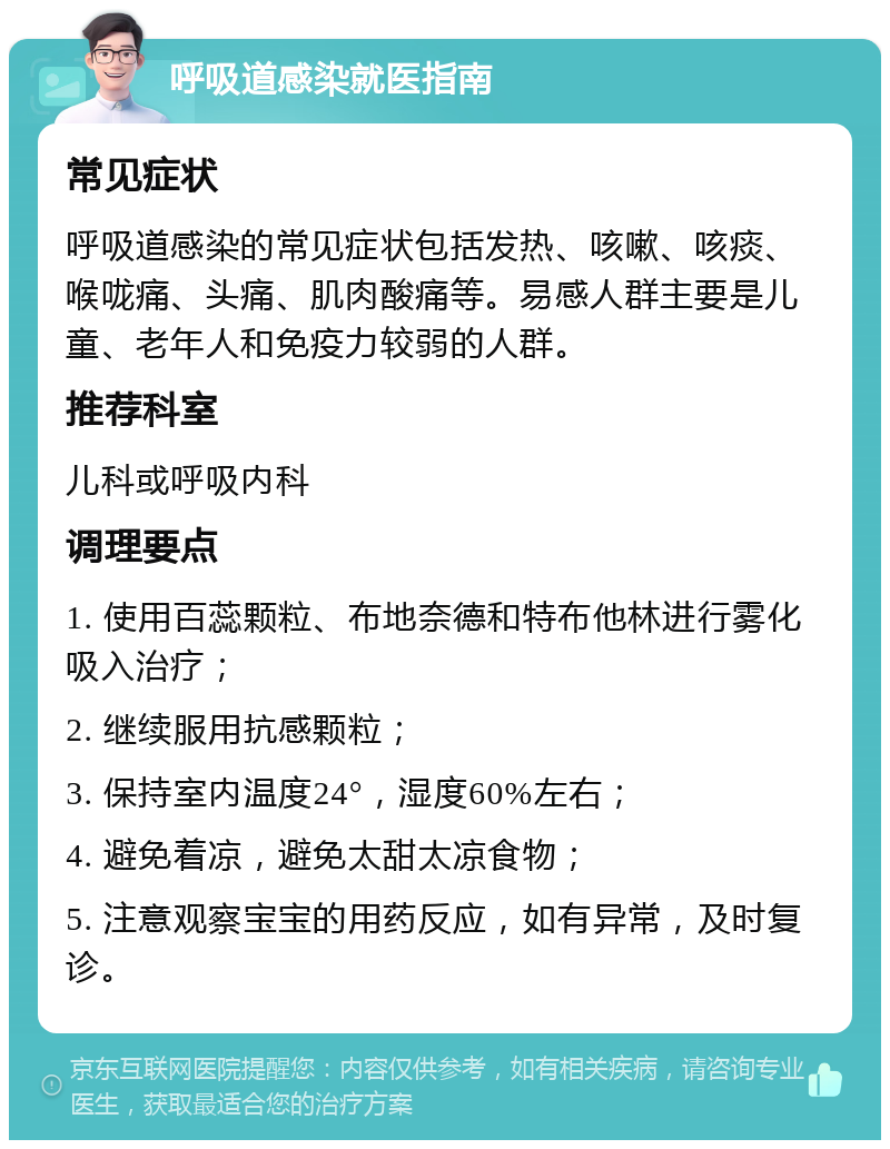 呼吸道感染就医指南 常见症状 呼吸道感染的常见症状包括发热、咳嗽、咳痰、喉咙痛、头痛、肌肉酸痛等。易感人群主要是儿童、老年人和免疫力较弱的人群。 推荐科室 儿科或呼吸内科 调理要点 1. 使用百蕊颗粒、布地奈德和特布他林进行雾化吸入治疗； 2. 继续服用抗感颗粒； 3. 保持室内温度24°，湿度60%左右； 4. 避免着凉，避免太甜太凉食物； 5. 注意观察宝宝的用药反应，如有异常，及时复诊。