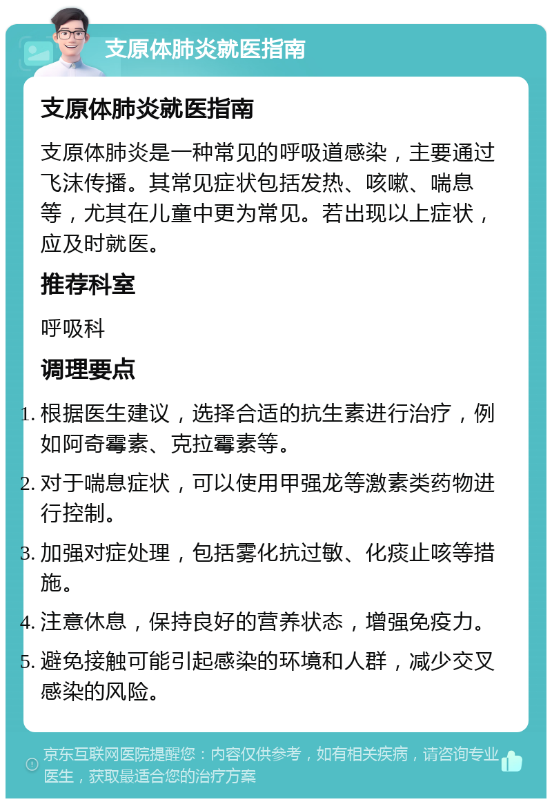 支原体肺炎就医指南 支原体肺炎就医指南 支原体肺炎是一种常见的呼吸道感染，主要通过飞沫传播。其常见症状包括发热、咳嗽、喘息等，尤其在儿童中更为常见。若出现以上症状，应及时就医。 推荐科室 呼吸科 调理要点 根据医生建议，选择合适的抗生素进行治疗，例如阿奇霉素、克拉霉素等。 对于喘息症状，可以使用甲强龙等激素类药物进行控制。 加强对症处理，包括雾化抗过敏、化痰止咳等措施。 注意休息，保持良好的营养状态，增强免疫力。 避免接触可能引起感染的环境和人群，减少交叉感染的风险。