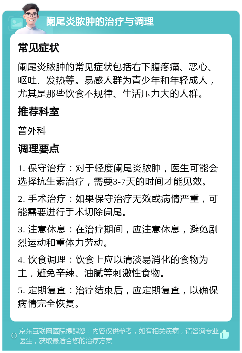 阑尾炎脓肿的治疗与调理 常见症状 阑尾炎脓肿的常见症状包括右下腹疼痛、恶心、呕吐、发热等。易感人群为青少年和年轻成人，尤其是那些饮食不规律、生活压力大的人群。 推荐科室 普外科 调理要点 1. 保守治疗：对于轻度阑尾炎脓肿，医生可能会选择抗生素治疗，需要3-7天的时间才能见效。 2. 手术治疗：如果保守治疗无效或病情严重，可能需要进行手术切除阑尾。 3. 注意休息：在治疗期间，应注意休息，避免剧烈运动和重体力劳动。 4. 饮食调理：饮食上应以清淡易消化的食物为主，避免辛辣、油腻等刺激性食物。 5. 定期复查：治疗结束后，应定期复查，以确保病情完全恢复。