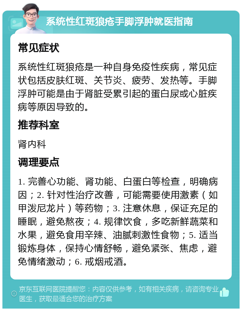 系统性红斑狼疮手脚浮肿就医指南 常见症状 系统性红斑狼疮是一种自身免疫性疾病，常见症状包括皮肤红斑、关节炎、疲劳、发热等。手脚浮肿可能是由于肾脏受累引起的蛋白尿或心脏疾病等原因导致的。 推荐科室 肾内科 调理要点 1. 完善心功能、肾功能、白蛋白等检查，明确病因；2. 针对性治疗改善，可能需要使用激素（如甲泼尼龙片）等药物；3. 注意休息，保证充足的睡眠，避免熬夜；4. 规律饮食，多吃新鲜蔬菜和水果，避免食用辛辣、油腻刺激性食物；5. 适当锻炼身体，保持心情舒畅，避免紧张、焦虑，避免情绪激动；6. 戒烟戒酒。