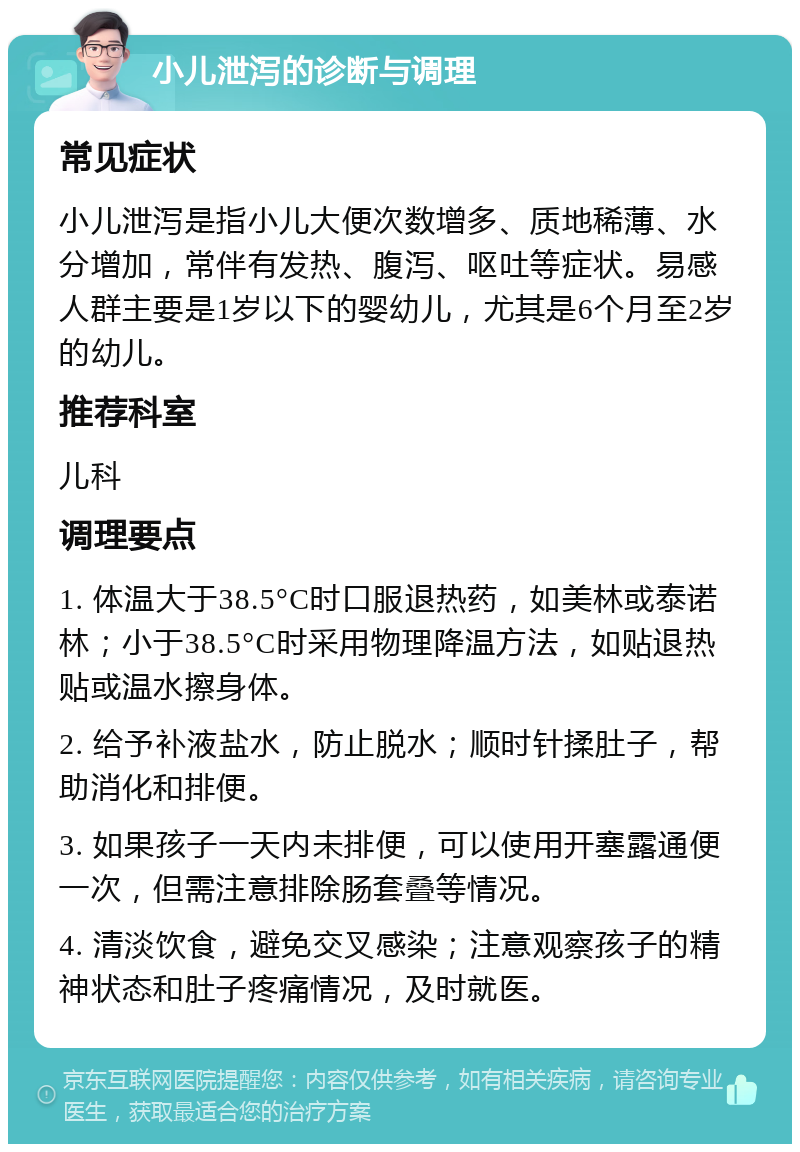 小儿泄泻的诊断与调理 常见症状 小儿泄泻是指小儿大便次数增多、质地稀薄、水分增加，常伴有发热、腹泻、呕吐等症状。易感人群主要是1岁以下的婴幼儿，尤其是6个月至2岁的幼儿。 推荐科室 儿科 调理要点 1. 体温大于38.5°C时口服退热药，如美林或泰诺林；小于38.5°C时采用物理降温方法，如贴退热贴或温水擦身体。 2. 给予补液盐水，防止脱水；顺时针揉肚子，帮助消化和排便。 3. 如果孩子一天内未排便，可以使用开塞露通便一次，但需注意排除肠套叠等情况。 4. 清淡饮食，避免交叉感染；注意观察孩子的精神状态和肚子疼痛情况，及时就医。