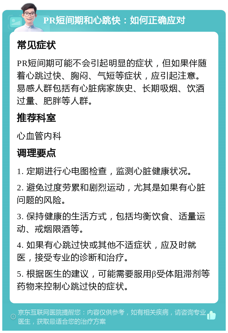 PR短间期和心跳快：如何正确应对 常见症状 PR短间期可能不会引起明显的症状，但如果伴随着心跳过快、胸闷、气短等症状，应引起注意。易感人群包括有心脏病家族史、长期吸烟、饮酒过量、肥胖等人群。 推荐科室 心血管内科 调理要点 1. 定期进行心电图检查，监测心脏健康状况。 2. 避免过度劳累和剧烈运动，尤其是如果有心脏问题的风险。 3. 保持健康的生活方式，包括均衡饮食、适量运动、戒烟限酒等。 4. 如果有心跳过快或其他不适症状，应及时就医，接受专业的诊断和治疗。 5. 根据医生的建议，可能需要服用β受体阻滞剂等药物来控制心跳过快的症状。