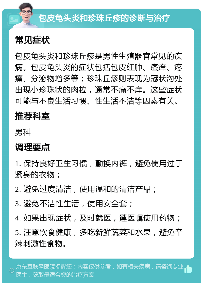 包皮龟头炎和珍珠丘疹的诊断与治疗 常见症状 包皮龟头炎和珍珠丘疹是男性生殖器官常见的疾病。包皮龟头炎的症状包括包皮红肿、瘙痒、疼痛、分泌物增多等；珍珠丘疹则表现为冠状沟处出现小珍珠状的肉粒，通常不痛不痒。这些症状可能与不良生活习惯、性生活不洁等因素有关。 推荐科室 男科 调理要点 1. 保持良好卫生习惯，勤换内裤，避免使用过于紧身的衣物； 2. 避免过度清洁，使用温和的清洁产品； 3. 避免不洁性生活，使用安全套； 4. 如果出现症状，及时就医，遵医嘱使用药物； 5. 注意饮食健康，多吃新鲜蔬菜和水果，避免辛辣刺激性食物。