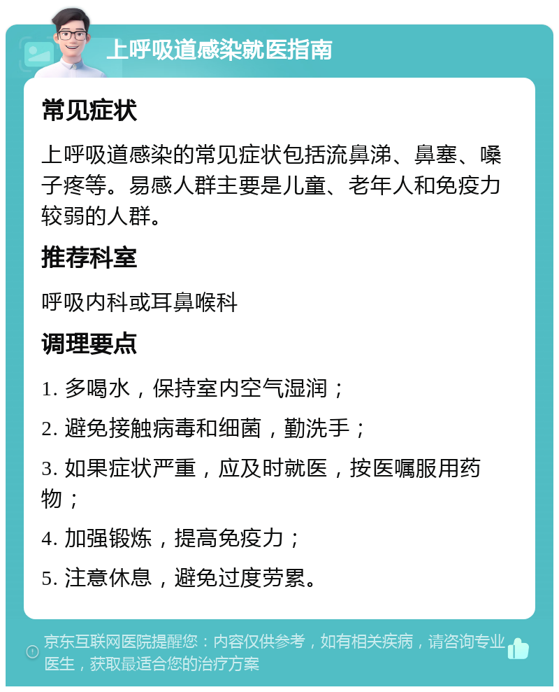 上呼吸道感染就医指南 常见症状 上呼吸道感染的常见症状包括流鼻涕、鼻塞、嗓子疼等。易感人群主要是儿童、老年人和免疫力较弱的人群。 推荐科室 呼吸内科或耳鼻喉科 调理要点 1. 多喝水，保持室内空气湿润； 2. 避免接触病毒和细菌，勤洗手； 3. 如果症状严重，应及时就医，按医嘱服用药物； 4. 加强锻炼，提高免疫力； 5. 注意休息，避免过度劳累。