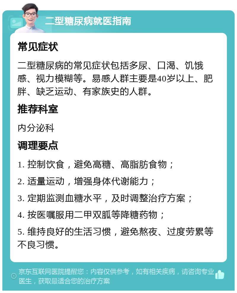 二型糖尿病就医指南 常见症状 二型糖尿病的常见症状包括多尿、口渴、饥饿感、视力模糊等。易感人群主要是40岁以上、肥胖、缺乏运动、有家族史的人群。 推荐科室 内分泌科 调理要点 1. 控制饮食，避免高糖、高脂肪食物； 2. 适量运动，增强身体代谢能力； 3. 定期监测血糖水平，及时调整治疗方案； 4. 按医嘱服用二甲双胍等降糖药物； 5. 维持良好的生活习惯，避免熬夜、过度劳累等不良习惯。