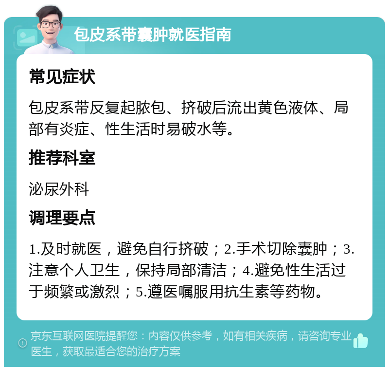 包皮系带囊肿就医指南 常见症状 包皮系带反复起脓包、挤破后流出黄色液体、局部有炎症、性生活时易破水等。 推荐科室 泌尿外科 调理要点 1.及时就医，避免自行挤破；2.手术切除囊肿；3.注意个人卫生，保持局部清洁；4.避免性生活过于频繁或激烈；5.遵医嘱服用抗生素等药物。