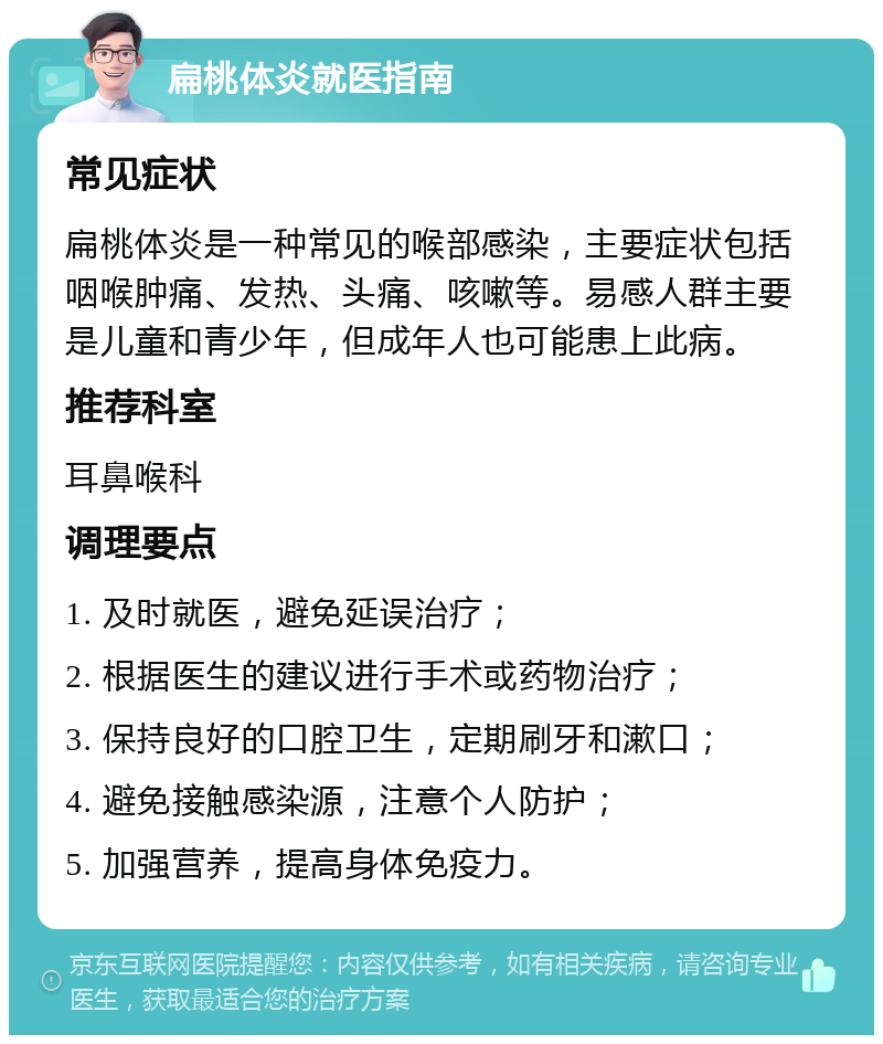 扁桃体炎就医指南 常见症状 扁桃体炎是一种常见的喉部感染，主要症状包括咽喉肿痛、发热、头痛、咳嗽等。易感人群主要是儿童和青少年，但成年人也可能患上此病。 推荐科室 耳鼻喉科 调理要点 1. 及时就医，避免延误治疗； 2. 根据医生的建议进行手术或药物治疗； 3. 保持良好的口腔卫生，定期刷牙和漱口； 4. 避免接触感染源，注意个人防护； 5. 加强营养，提高身体免疫力。