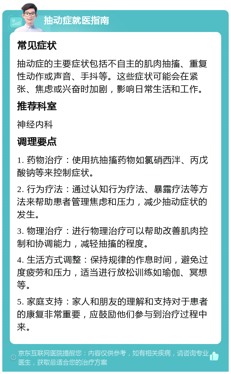 抽动症就医指南 常见症状 抽动症的主要症状包括不自主的肌肉抽搐、重复性动作或声音、手抖等。这些症状可能会在紧张、焦虑或兴奋时加剧，影响日常生活和工作。 推荐科室 神经内科 调理要点 1. 药物治疗：使用抗抽搐药物如氯硝西泮、丙戊酸钠等来控制症状。 2. 行为疗法：通过认知行为疗法、暴露疗法等方法来帮助患者管理焦虑和压力，减少抽动症状的发生。 3. 物理治疗：进行物理治疗可以帮助改善肌肉控制和协调能力，减轻抽搐的程度。 4. 生活方式调整：保持规律的作息时间，避免过度疲劳和压力，适当进行放松训练如瑜伽、冥想等。 5. 家庭支持：家人和朋友的理解和支持对于患者的康复非常重要，应鼓励他们参与到治疗过程中来。