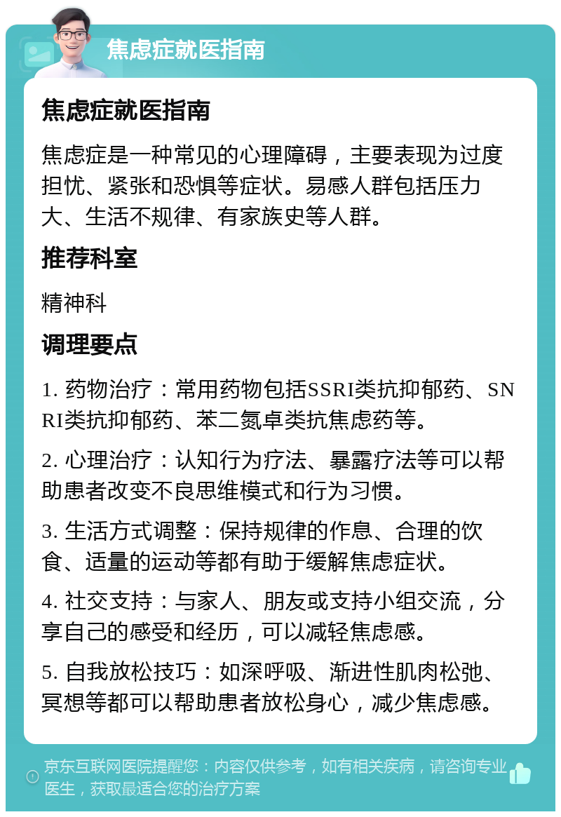 焦虑症就医指南 焦虑症就医指南 焦虑症是一种常见的心理障碍，主要表现为过度担忧、紧张和恐惧等症状。易感人群包括压力大、生活不规律、有家族史等人群。 推荐科室 精神科 调理要点 1. 药物治疗：常用药物包括SSRI类抗抑郁药、SNRI类抗抑郁药、苯二氮卓类抗焦虑药等。 2. 心理治疗：认知行为疗法、暴露疗法等可以帮助患者改变不良思维模式和行为习惯。 3. 生活方式调整：保持规律的作息、合理的饮食、适量的运动等都有助于缓解焦虑症状。 4. 社交支持：与家人、朋友或支持小组交流，分享自己的感受和经历，可以减轻焦虑感。 5. 自我放松技巧：如深呼吸、渐进性肌肉松弛、冥想等都可以帮助患者放松身心，减少焦虑感。