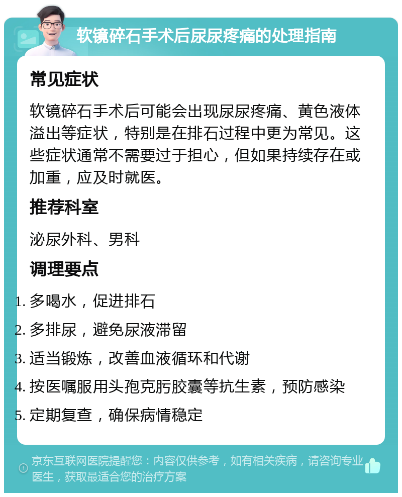 软镜碎石手术后尿尿疼痛的处理指南 常见症状 软镜碎石手术后可能会出现尿尿疼痛、黄色液体溢出等症状，特别是在排石过程中更为常见。这些症状通常不需要过于担心，但如果持续存在或加重，应及时就医。 推荐科室 泌尿外科、男科 调理要点 多喝水，促进排石 多排尿，避免尿液滞留 适当锻炼，改善血液循环和代谢 按医嘱服用头孢克肟胶囊等抗生素，预防感染 定期复查，确保病情稳定