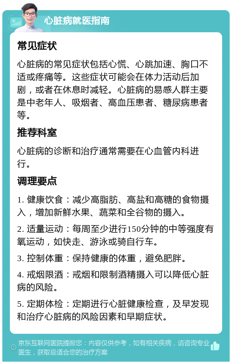 心脏病就医指南 常见症状 心脏病的常见症状包括心慌、心跳加速、胸口不适或疼痛等。这些症状可能会在体力活动后加剧，或者在休息时减轻。心脏病的易感人群主要是中老年人、吸烟者、高血压患者、糖尿病患者等。 推荐科室 心脏病的诊断和治疗通常需要在心血管内科进行。 调理要点 1. 健康饮食：减少高脂肪、高盐和高糖的食物摄入，增加新鲜水果、蔬菜和全谷物的摄入。 2. 适量运动：每周至少进行150分钟的中等强度有氧运动，如快走、游泳或骑自行车。 3. 控制体重：保持健康的体重，避免肥胖。 4. 戒烟限酒：戒烟和限制酒精摄入可以降低心脏病的风险。 5. 定期体检：定期进行心脏健康检查，及早发现和治疗心脏病的风险因素和早期症状。