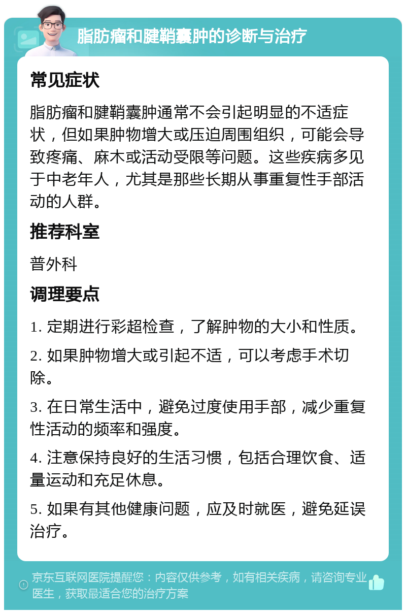 脂肪瘤和腱鞘囊肿的诊断与治疗 常见症状 脂肪瘤和腱鞘囊肿通常不会引起明显的不适症状，但如果肿物增大或压迫周围组织，可能会导致疼痛、麻木或活动受限等问题。这些疾病多见于中老年人，尤其是那些长期从事重复性手部活动的人群。 推荐科室 普外科 调理要点 1. 定期进行彩超检查，了解肿物的大小和性质。 2. 如果肿物增大或引起不适，可以考虑手术切除。 3. 在日常生活中，避免过度使用手部，减少重复性活动的频率和强度。 4. 注意保持良好的生活习惯，包括合理饮食、适量运动和充足休息。 5. 如果有其他健康问题，应及时就医，避免延误治疗。