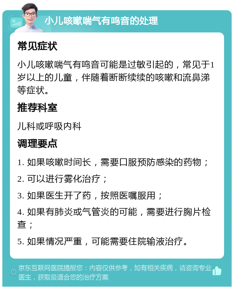 小儿咳嗽喘气有鸣音的处理 常见症状 小儿咳嗽喘气有鸣音可能是过敏引起的，常见于1岁以上的儿童，伴随着断断续续的咳嗽和流鼻涕等症状。 推荐科室 儿科或呼吸内科 调理要点 1. 如果咳嗽时间长，需要口服预防感染的药物； 2. 可以进行雾化治疗； 3. 如果医生开了药，按照医嘱服用； 4. 如果有肺炎或气管炎的可能，需要进行胸片检查； 5. 如果情况严重，可能需要住院输液治疗。