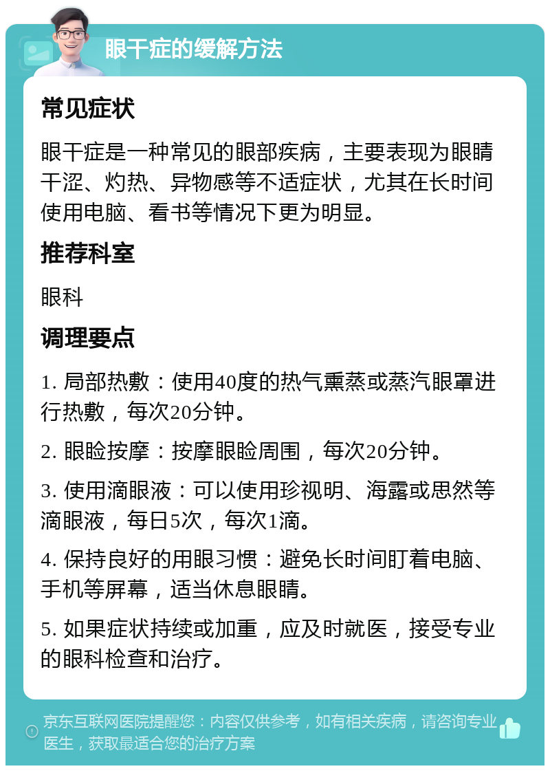 眼干症的缓解方法 常见症状 眼干症是一种常见的眼部疾病，主要表现为眼睛干涩、灼热、异物感等不适症状，尤其在长时间使用电脑、看书等情况下更为明显。 推荐科室 眼科 调理要点 1. 局部热敷：使用40度的热气熏蒸或蒸汽眼罩进行热敷，每次20分钟。 2. 眼睑按摩：按摩眼睑周围，每次20分钟。 3. 使用滴眼液：可以使用珍视明、海露或思然等滴眼液，每日5次，每次1滴。 4. 保持良好的用眼习惯：避免长时间盯着电脑、手机等屏幕，适当休息眼睛。 5. 如果症状持续或加重，应及时就医，接受专业的眼科检查和治疗。