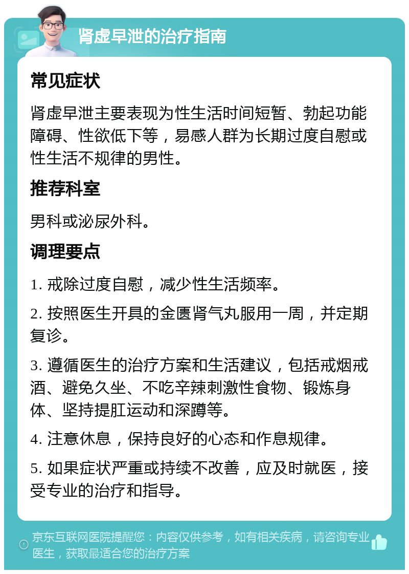 肾虚早泄的治疗指南 常见症状 肾虚早泄主要表现为性生活时间短暂、勃起功能障碍、性欲低下等，易感人群为长期过度自慰或性生活不规律的男性。 推荐科室 男科或泌尿外科。 调理要点 1. 戒除过度自慰，减少性生活频率。 2. 按照医生开具的金匮肾气丸服用一周，并定期复诊。 3. 遵循医生的治疗方案和生活建议，包括戒烟戒酒、避免久坐、不吃辛辣刺激性食物、锻炼身体、坚持提肛运动和深蹲等。 4. 注意休息，保持良好的心态和作息规律。 5. 如果症状严重或持续不改善，应及时就医，接受专业的治疗和指导。