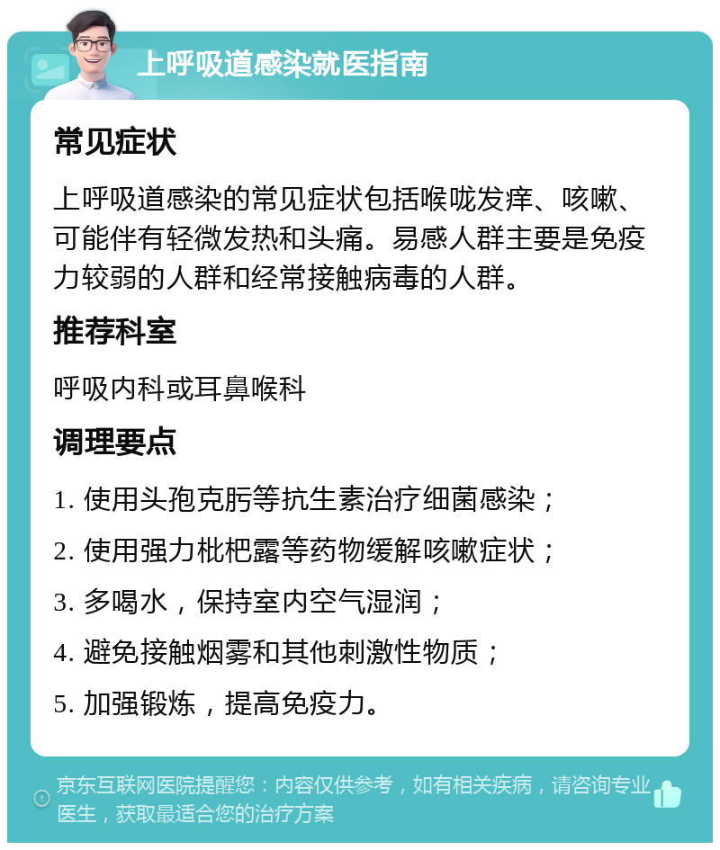 上呼吸道感染就医指南 常见症状 上呼吸道感染的常见症状包括喉咙发痒、咳嗽、可能伴有轻微发热和头痛。易感人群主要是免疫力较弱的人群和经常接触病毒的人群。 推荐科室 呼吸内科或耳鼻喉科 调理要点 1. 使用头孢克肟等抗生素治疗细菌感染； 2. 使用强力枇杷露等药物缓解咳嗽症状； 3. 多喝水，保持室内空气湿润； 4. 避免接触烟雾和其他刺激性物质； 5. 加强锻炼，提高免疫力。