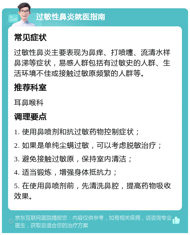 过敏性鼻炎就医指南 常见症状 过敏性鼻炎主要表现为鼻痒、打喷嚏、流清水样鼻涕等症状，易感人群包括有过敏史的人群、生活环境不佳或接触过敏原频繁的人群等。 推荐科室 耳鼻喉科 调理要点 1. 使用鼻喷剂和抗过敏药物控制症状； 2. 如果是单纯尘螨过敏，可以考虑脱敏治疗； 3. 避免接触过敏原，保持室内清洁； 4. 适当锻炼，增强身体抵抗力； 5. 在使用鼻喷剂前，先清洗鼻腔，提高药物吸收效果。