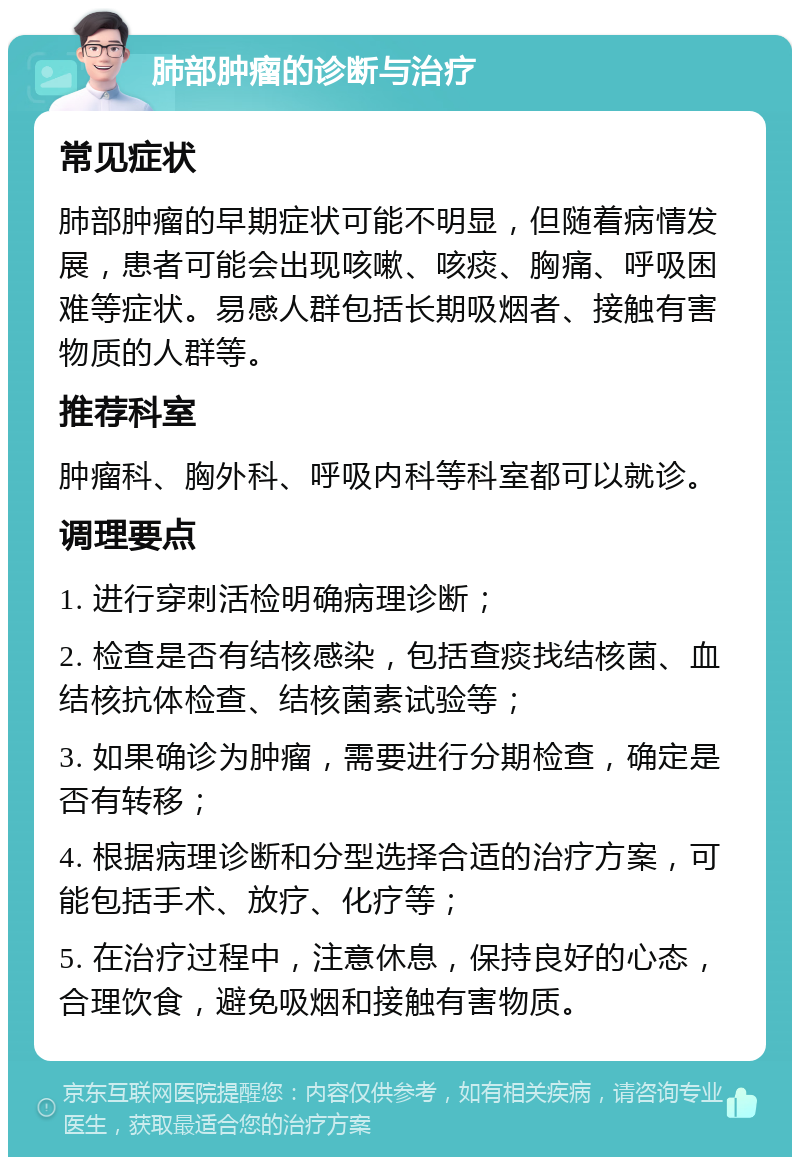 肺部肿瘤的诊断与治疗 常见症状 肺部肿瘤的早期症状可能不明显，但随着病情发展，患者可能会出现咳嗽、咳痰、胸痛、呼吸困难等症状。易感人群包括长期吸烟者、接触有害物质的人群等。 推荐科室 肿瘤科、胸外科、呼吸内科等科室都可以就诊。 调理要点 1. 进行穿刺活检明确病理诊断； 2. 检查是否有结核感染，包括查痰找结核菌、血结核抗体检查、结核菌素试验等； 3. 如果确诊为肿瘤，需要进行分期检查，确定是否有转移； 4. 根据病理诊断和分型选择合适的治疗方案，可能包括手术、放疗、化疗等； 5. 在治疗过程中，注意休息，保持良好的心态，合理饮食，避免吸烟和接触有害物质。