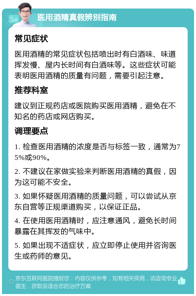 医用酒精真假辨别指南 常见症状 医用酒精的常见症状包括喷出时有白酒味、味道挥发慢、屋内长时间有白酒味等。这些症状可能表明医用酒精的质量有问题，需要引起注意。 推荐科室 建议到正规药店或医院购买医用酒精，避免在不知名的药店或网店购买。 调理要点 1. 检查医用酒精的浓度是否与标签一致，通常为75%或90%。 2. 不建议在家做实验来判断医用酒精的真假，因为这可能不安全。 3. 如果怀疑医用酒精的质量问题，可以尝试从京东自营等正规渠道购买，以保证正品。 4. 在使用医用酒精时，应注意通风，避免长时间暴露在其挥发的气味中。 5. 如果出现不适症状，应立即停止使用并咨询医生或药师的意见。