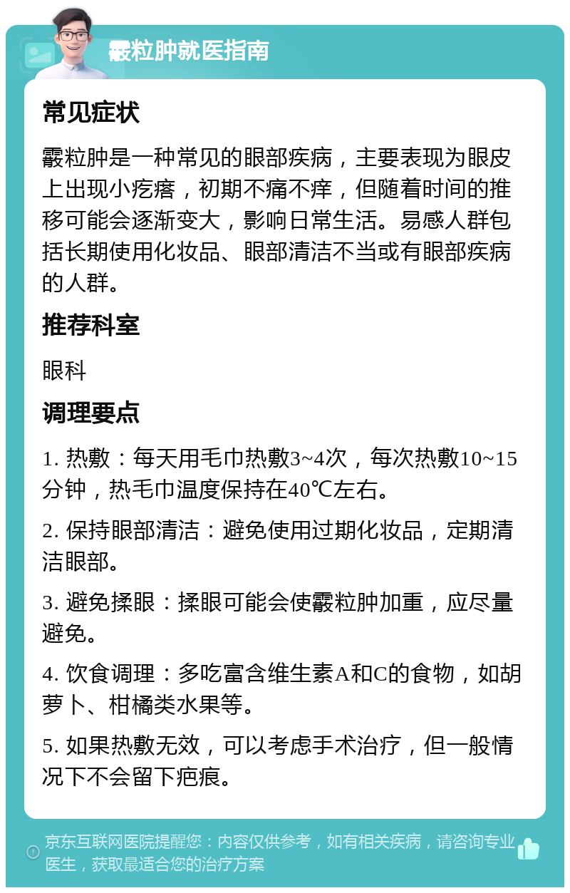 霰粒肿就医指南 常见症状 霰粒肿是一种常见的眼部疾病，主要表现为眼皮上出现小疙瘩，初期不痛不痒，但随着时间的推移可能会逐渐变大，影响日常生活。易感人群包括长期使用化妆品、眼部清洁不当或有眼部疾病的人群。 推荐科室 眼科 调理要点 1. 热敷：每天用毛巾热敷3~4次，每次热敷10~15分钟，热毛巾温度保持在40℃左右。 2. 保持眼部清洁：避免使用过期化妆品，定期清洁眼部。 3. 避免揉眼：揉眼可能会使霰粒肿加重，应尽量避免。 4. 饮食调理：多吃富含维生素A和C的食物，如胡萝卜、柑橘类水果等。 5. 如果热敷无效，可以考虑手术治疗，但一般情况下不会留下疤痕。