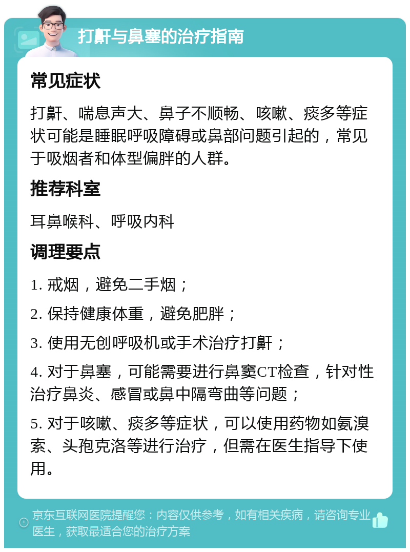 打鼾与鼻塞的治疗指南 常见症状 打鼾、喘息声大、鼻子不顺畅、咳嗽、痰多等症状可能是睡眠呼吸障碍或鼻部问题引起的，常见于吸烟者和体型偏胖的人群。 推荐科室 耳鼻喉科、呼吸内科 调理要点 1. 戒烟，避免二手烟； 2. 保持健康体重，避免肥胖； 3. 使用无创呼吸机或手术治疗打鼾； 4. 对于鼻塞，可能需要进行鼻窦CT检查，针对性治疗鼻炎、感冒或鼻中隔弯曲等问题； 5. 对于咳嗽、痰多等症状，可以使用药物如氨溴索、头孢克洛等进行治疗，但需在医生指导下使用。