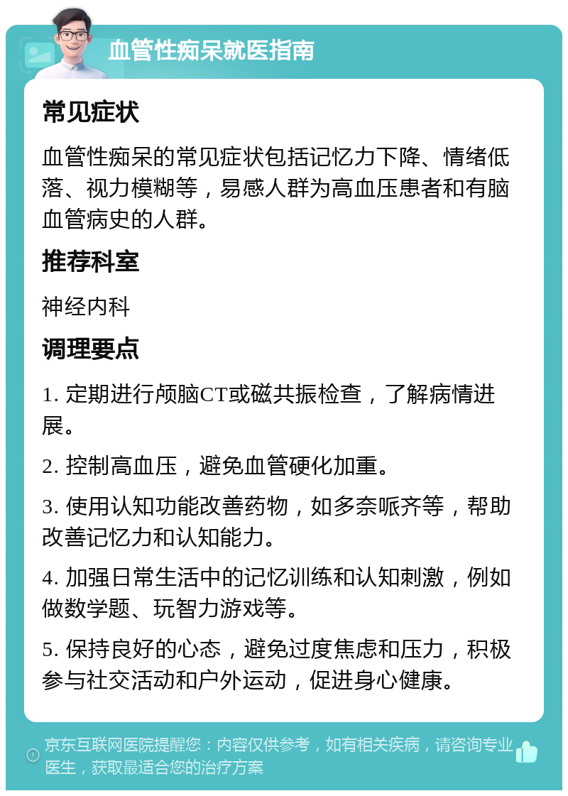 血管性痴呆就医指南 常见症状 血管性痴呆的常见症状包括记忆力下降、情绪低落、视力模糊等，易感人群为高血压患者和有脑血管病史的人群。 推荐科室 神经内科 调理要点 1. 定期进行颅脑CT或磁共振检查，了解病情进展。 2. 控制高血压，避免血管硬化加重。 3. 使用认知功能改善药物，如多奈哌齐等，帮助改善记忆力和认知能力。 4. 加强日常生活中的记忆训练和认知刺激，例如做数学题、玩智力游戏等。 5. 保持良好的心态，避免过度焦虑和压力，积极参与社交活动和户外运动，促进身心健康。