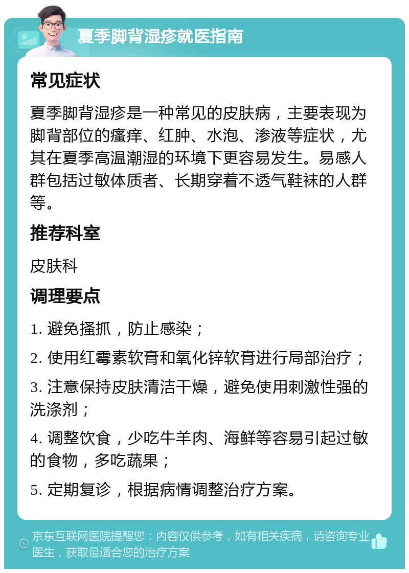 夏季脚背湿疹就医指南 常见症状 夏季脚背湿疹是一种常见的皮肤病，主要表现为脚背部位的瘙痒、红肿、水泡、渗液等症状，尤其在夏季高温潮湿的环境下更容易发生。易感人群包括过敏体质者、长期穿着不透气鞋袜的人群等。 推荐科室 皮肤科 调理要点 1. 避免搔抓，防止感染； 2. 使用红霉素软膏和氧化锌软膏进行局部治疗； 3. 注意保持皮肤清洁干燥，避免使用刺激性强的洗涤剂； 4. 调整饮食，少吃牛羊肉、海鲜等容易引起过敏的食物，多吃蔬果； 5. 定期复诊，根据病情调整治疗方案。