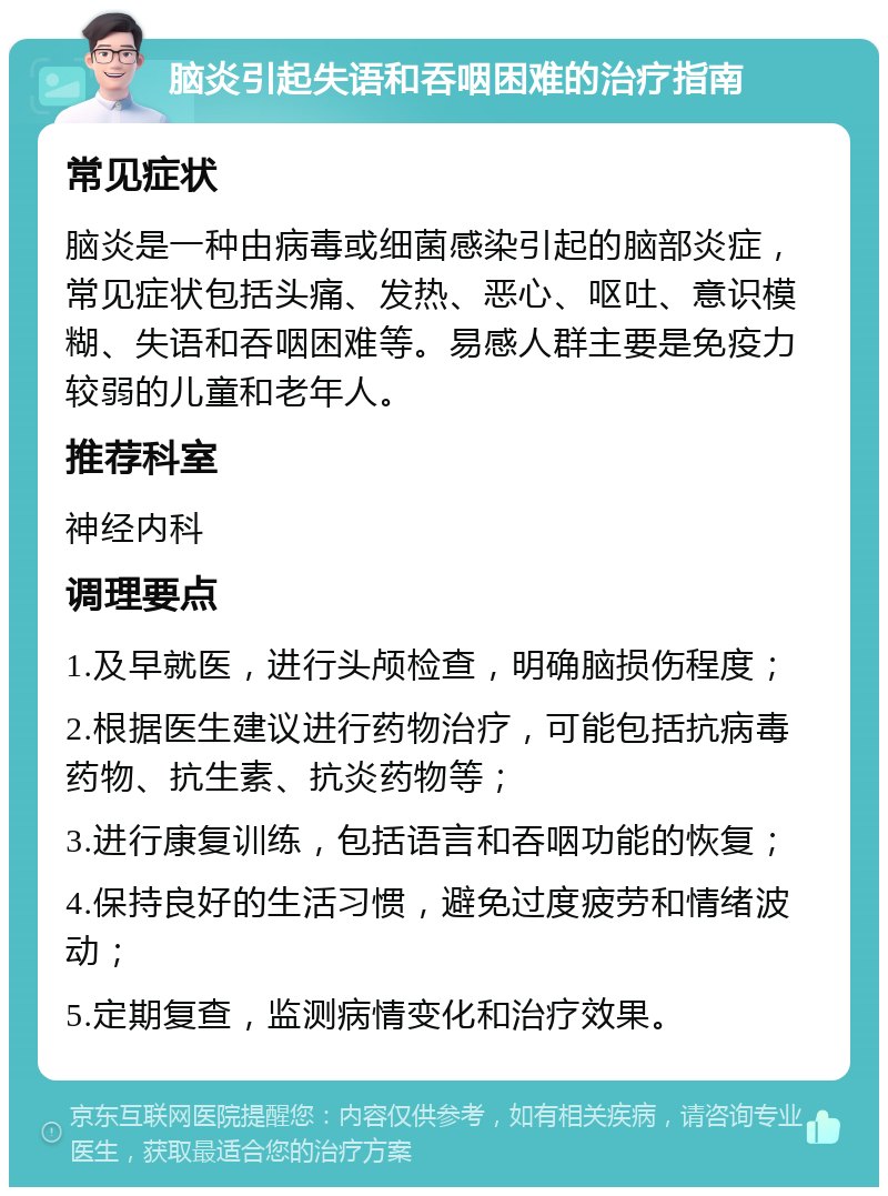 脑炎引起失语和吞咽困难的治疗指南 常见症状 脑炎是一种由病毒或细菌感染引起的脑部炎症，常见症状包括头痛、发热、恶心、呕吐、意识模糊、失语和吞咽困难等。易感人群主要是免疫力较弱的儿童和老年人。 推荐科室 神经内科 调理要点 1.及早就医，进行头颅检查，明确脑损伤程度； 2.根据医生建议进行药物治疗，可能包括抗病毒药物、抗生素、抗炎药物等； 3.进行康复训练，包括语言和吞咽功能的恢复； 4.保持良好的生活习惯，避免过度疲劳和情绪波动； 5.定期复查，监测病情变化和治疗效果。