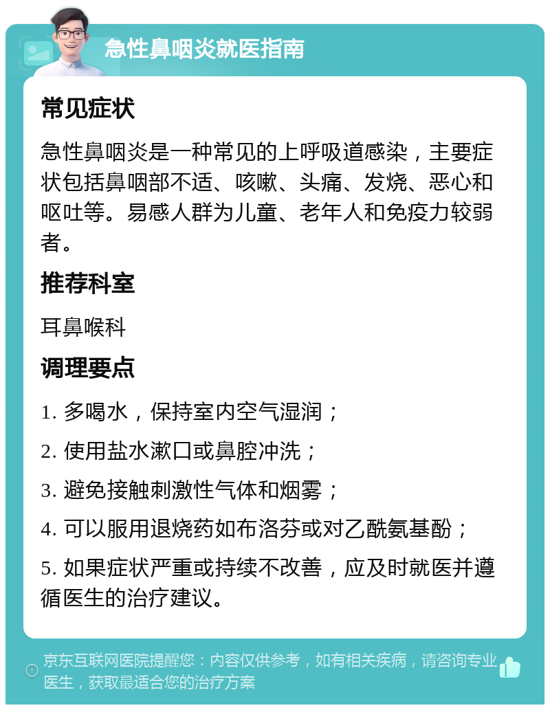 急性鼻咽炎就医指南 常见症状 急性鼻咽炎是一种常见的上呼吸道感染，主要症状包括鼻咽部不适、咳嗽、头痛、发烧、恶心和呕吐等。易感人群为儿童、老年人和免疫力较弱者。 推荐科室 耳鼻喉科 调理要点 1. 多喝水，保持室内空气湿润； 2. 使用盐水漱口或鼻腔冲洗； 3. 避免接触刺激性气体和烟雾； 4. 可以服用退烧药如布洛芬或对乙酰氨基酚； 5. 如果症状严重或持续不改善，应及时就医并遵循医生的治疗建议。