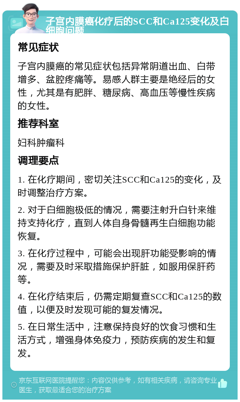 子宫内膜癌化疗后的SCC和Ca125变化及白细胞问题 常见症状 子宫内膜癌的常见症状包括异常阴道出血、白带增多、盆腔疼痛等。易感人群主要是绝经后的女性，尤其是有肥胖、糖尿病、高血压等慢性疾病的女性。 推荐科室 妇科肿瘤科 调理要点 1. 在化疗期间，密切关注SCC和Ca125的变化，及时调整治疗方案。 2. 对于白细胞极低的情况，需要注射升白针来维持支持化疗，直到人体自身骨髓再生白细胞功能恢复。 3. 在化疗过程中，可能会出现肝功能受影响的情况，需要及时采取措施保护肝脏，如服用保肝药等。 4. 在化疗结束后，仍需定期复查SCC和Ca125的数值，以便及时发现可能的复发情况。 5. 在日常生活中，注意保持良好的饮食习惯和生活方式，增强身体免疫力，预防疾病的发生和复发。